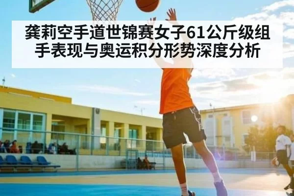 龚莉空手道世锦赛女子61公斤级组手表现与奥运积分形势深度分析